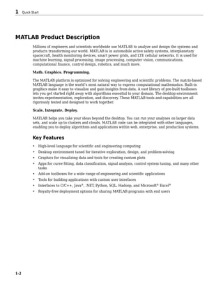 MATLAB Product Description
Millions of engineers and scientists worldwide use MATLAB to analyze and design the systems and
products transforming our world. MATLAB is in automobile active safety systems, interplanetary
spacecraft, health monitoring devices, smart power grids, and LTE cellular networks. It is used for
machine learning, signal processing, image processing, computer vision, communications,
computational finance, control design, robotics, and much more.
Math. Graphics. Programming.
The MATLAB platform is optimized for solving engineering and scientific problems. The matrix-based
MATLAB language is the world’s most natural way to express computational mathematics. Built-in
graphics make it easy to visualize and gain insights from data. A vast library of pre-built toolboxes
lets you get started right away with algorithms essential to your domain. The desktop environment
invites experimentation, exploration, and discovery. These MATLAB tools and capabilities are all
rigorously tested and designed to work together.
Scale. Integrate. Deploy.
MATLAB helps you take your ideas beyond the desktop. You can run your analyses on larger data
sets, and scale up to clusters and clouds. MATLAB code can be integrated with other languages,
enabling you to deploy algorithms and applications within web, enterprise, and production systems.
Key Features
• High-level language for scientific and engineering computing
• Desktop environment tuned for iterative exploration, design, and problem-solving
• Graphics for visualizing data and tools for creating custom plots
• Apps for curve fitting, data classification, signal analysis, control system tuning, and many other
tasks
• Add-on toolboxes for a wide range of engineering and scientific applications
• Tools for building applications with custom user interfaces
• Interfaces to C/C++, Java®
, .NET, Python, SQL, Hadoop, and Microsoft®
Excel®
• Royalty-free deployment options for sharing MATLAB programs with end users
1 Quick Start
1-2
 