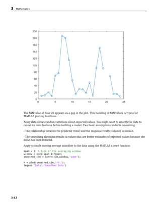 The NaN value at hour 20 appears as a gap in the plot. This handling of NaN values is typical of
MATLAB plotting functions.
Noisy data shows random variations about expected values. You might want to smooth the data to
reveal its main features before building a model. Two basic assumptions underlie smoothing:
- The relationship between the predictor (time) and the response (traffic volume) is smooth.
- The smoothing algorithm results in values that are better estimates of expected values because the
noise has been reduced.
Apply a simple moving average smoother to the data using the MATLAB convn function:
span = 3; % Size of the averaging window
window = ones(span,1)/span;
smoothed_c3m = convn(c3m,window,'same');
h = plot(smoothed_c3m,'ro-');
legend('Data','Smoothed Data')
3 Mathematics
3-42
 