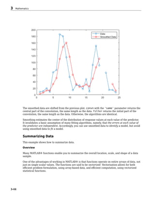 The smoothed data are shifted from the previous plot. convn with the 'same' parameter returns the
central part of the convolution, the same length as the data. filter returns the initial part of the
convolution, the same length as the data. Otherwise, the algorithms are identical.
Smoothing estimates the center of the distribution of response values at each value of the predictor.
It invalidates a basic assumption of many fitting algorithms, namely, that the errors at each value of
the predictor are independent. Accordingly, you can use smoothed data to identify a model, but avoid
using smoothed data to fit a model.
Summarizing Data
This example shows how to summarize data.
Overview
Many MATLAB® functions enable you to summarize the overall location, scale, and shape of a data
sample.
One of the advantages of working in MATLAB® is that functions operate on entire arrays of data, not
just on single scalar values. The functions are said to be vectorized. Vectorization allows for both
efficient problem formulation, using array-based data, and efficient computation, using vectorized
statistical functions.
3 Mathematics
3-44
 