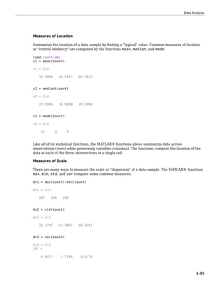 Measures of Location
Summarize the location of a data sample by finding a "typical" value. Common measures of location
or "central tendency" are computed by the functions mean, median, and mode:
load count.dat
x1 = mean(count)
x1 = 1×3
32.0000 46.5417 65.5833
x2 = median(count)
x2 = 1×3
23.5000 36.0000 39.0000
x3 = mode(count)
x3 = 1×3
11 9 9
Like all of its statistical functions, the MATLAB® functions above summarize data across
observations (rows) while preserving variables (columns). The functions compute the location of the
data at each of the three intersections in a single call.
Measures of Scale
There are many ways to measure the scale or "dispersion" of a data sample. The MATLAB® functions
max, min, std, and var compute some common measures:
dx1 = max(count)-min(count)
dx1 = 1×3
107 136 250
dx2 = std(count)
dx2 = 1×3
25.3703 41.4057 68.0281
dx3 = var(count)
dx3 = 1×3
103
×
0.6437 1.7144 4.6278
Data Analysis
3-45
 