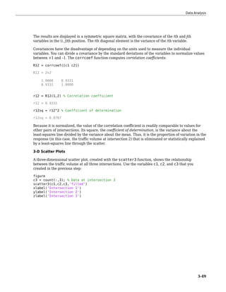 The results are displayed in a symmetric square matrix, with the covariance of the ith and jth
variables in the (i, j)th position. The ith diagonal element is the variance of the ith variable.
Covariances have the disadvantage of depending on the units used to measure the individual
variables. You can divide a covariance by the standard deviations of the variables to normalize values
between +1 and –1. The corrcoef function computes correlation coefficients:
R12 = corrcoef([c1 c2])
R12 = 2×2
1.0000 0.9331
0.9331 1.0000
r12 = R12(1,2) % Correlation coefficient
r12 = 0.9331
r12sq = r12^2 % Coefficient of determination
r12sq = 0.8707
Because it is normalized, the value of the correlation coefficient is readily comparable to values for
other pairs of intersections. Its square, the coefficient of determination, is the variance about the
least-squares line divided by the variance about the mean. Thus, it is the proportion of variation in the
response (in this case, the traffic volume at intersection 2) that is eliminated or statistically explained
by a least-squares line through the scatter.
3-D Scatter Plots
A three-dimensional scatter plot, created with the scatter3 function, shows the relationship
between the traffic volume at all three intersections. Use the variables c1, c2, and c3 that you
created in the previous step:
figure
c3 = count(:,3); % Data at intersection 3
scatter3(c1,c2,c3,'filled')
xlabel('Intersection 1')
ylabel('Intersection 2')
zlabel('Intersection 3')
Data Analysis
3-49
 