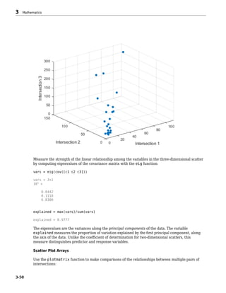 Measure the strength of the linear relationship among the variables in the three-dimensional scatter
by computing eigenvalues of the covariance matrix with the eig function:
vars = eig(cov([c1 c2 c3]))
vars = 3×1
103
×
0.0442
0.1118
6.8300
explained = max(vars)/sum(vars)
explained = 0.9777
The eigenvalues are the variances along the principal components of the data. The variable
explained measures the proportion of variation explained by the first principal component, along
the axis of the data. Unlike the coefficient of determination for two-dimensional scatters, this
measure distinguishes predictor and response variables.
Scatter Plot Arrays
Use the plotmatrix function to make comparisons of the relationships between multiple pairs of
intersections:
3 Mathematics
3-50
 