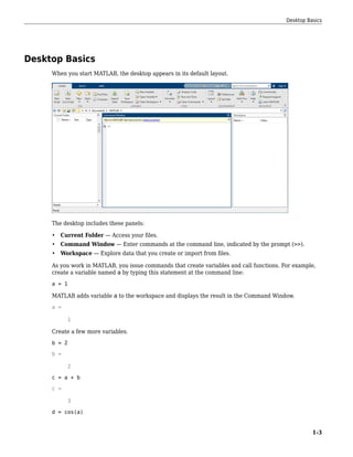 Desktop Basics
When you start MATLAB, the desktop appears in its default layout.
The desktop includes these panels:
• Current Folder — Access your files.
• Command Window — Enter commands at the command line, indicated by the prompt (>>).
• Workspace — Explore data that you create or import from files.
As you work in MATLAB, you issue commands that create variables and call functions. For example,
create a variable named a by typing this statement at the command line:
a = 1
MATLAB adds variable a to the workspace and displays the result in the Command Window.
a =
1
Create a few more variables.
b = 2
b =
2
c = a + b
c =
3
d = cos(a)
Desktop Basics
1-3
 
