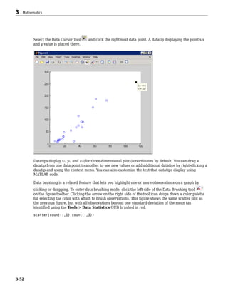 Select the Data Cursor Tool and click the rightmost data point. A datatip displaying the point's x
and y value is placed there.
Datatips display x-, y-, and z- (for three-dimensional plots) coordinates by default. You can drag a
datatip from one data point to another to see new values or add additional datatips by right-clicking a
datatip and using the context menu. You can also customize the text that datatips display using
MATLAB code.
Data brushing is a related feature that lets you highlight one or more observations on a graph by
clicking or dragging. To enter data brushing mode, click the left side of the Data Brushing tool
on the figure toolbar. Clicking the arrow on the right side of the tool icon drops down a color palette
for selecting the color with which to brush observations. This figure shows the same scatter plot as
the previous figure, but with all observations beyond one standard deviation of the mean (as
identified using the Tools > Data Statistics GUI) brushed in red.
scatter(count(:,1),count(:,3))
3 Mathematics
3-52
 