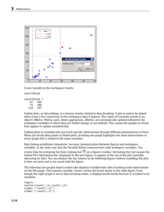 A new variable in the workspace results:
count13high
count13high =
61 186
75 180
114 257
Linked plots, or data linking, is a feature closely related to data brushing. A plot is said to be linked
when it has a live connection to the workspace data it depicts. The copies of variables stored in an
object's XData, YData, (and, where appropriate, ZData), are automatically updated whenever the
workspace variables to which they are linked change or are deleted. This causes the graphs on which
they appear to update automatically.
Linking plots to variables lets you track specific observations through different presentations of them.
When you brush data points in linked plots, brushing one graph highlights the same observations in
every graph that is linked to the same variables.
Data linking establishes immediate, two-way communication between figures and workspace
variables, in the same way that the Variable Editor communicates with workspace variables. You
create links by activating the Data Linking tool on a figure's toolbar. Activating this tool causes the
Linked Plot information bar, displayed in the next figure, to appear at the top of the plot (possibly
obscuring its title). You can dismiss the bar (shown in the following figure) without unlinking the plot;
it does not print and is not saved with the figure.
The following two graphs depict scatter plot displays of linked data after brushing some observations
on the left graph. The common variable, count carries the brush marks to the right figure. Even
though the right graph is not in data brushing mode, it displays brush marks because it is linked to its
variables.
figure
scatter(count(:,1),count(:,2))
xlabel ('count(:,1)')
ylabel ('count(:,2)')
3 Mathematics
3-54
 