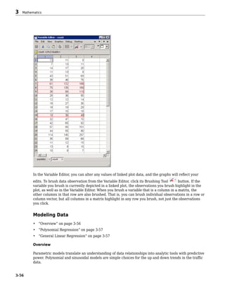 In the Variable Editor, you can alter any values of linked plot data, and the graphs will reflect your
edits. To brush data observation from the Variable Editor, click its Brushing Tool button. If the
variable you brush is currently depicted in a linked plot, the observations you brush highlight in the
plot, as well as in the Variable Editor. When you brush a variable that is a column in a matrix, the
other columns in that row are also brushed. That is, you can brush individual observations in a row or
column vector, but all columns in a matrix highlight in any row you brush, not just the observations
you click.
Modeling Data
• “Overview” on page 3-56
• “Polynomial Regression” on page 3-57
• “General Linear Regression” on page 3-57
Overview
Parametric models translate an understanding of data relationships into analytic tools with predictive
power. Polynomial and sinusoidal models are simple choices for the up and down trends in the traffic
data.
3 Mathematics
3-56
 
