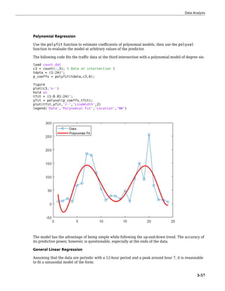 Polynomial Regression
Use the polyfit function to estimate coefficients of polynomial models, then use the polyval
function to evaluate the model at arbitrary values of the predictor.
The following code fits the traffic data at the third intersection with a polynomial model of degree six:
load count.dat
c3 = count(:,3); % Data at intersection 3
tdata = (1:24)';
p_coeffs = polyfit(tdata,c3,6);
figure
plot(c3,'o-')
hold on
tfit = (1:0.01:24)';
yfit = polyval(p_coeffs,tfit);
plot(tfit,yfit,'r-','LineWidth',2)
legend('Data','Polynomial Fit','Location','NW')
The model has the advantage of being simple while following the up-and-down trend. The accuracy of
its predictive power, however, is questionable, especially at the ends of the data.
General Linear Regression
Assuming that the data are periodic with a 12-hour period and a peak around hour 7, it is reasonable
to fit a sinusoidal model of the form:
Data Analysis
3-57
 