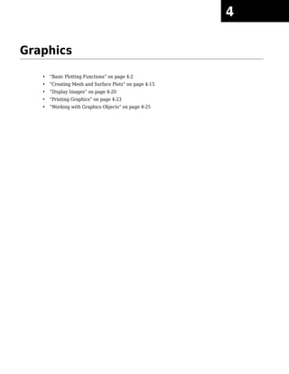 Graphics
• “Basic Plotting Functions” on page 4-2
• “Creating Mesh and Surface Plots” on page 4-15
• “Display Images” on page 4-20
• “Printing Graphics” on page 4-23
• “Working with Graphics Objects” on page 4-25
4
 