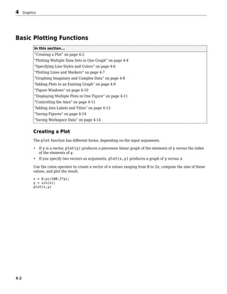 Basic Plotting Functions
In this section...
“Creating a Plot” on page 4-2
“Plotting Multiple Data Sets in One Graph” on page 4-4
“Specifying Line Styles and Colors” on page 4-6
“Plotting Lines and Markers” on page 4-7
“Graphing Imaginary and Complex Data” on page 4-8
“Adding Plots to an Existing Graph” on page 4-9
“Figure Windows” on page 4-10
“Displaying Multiple Plots in One Figure” on page 4-11
“Controlling the Axes” on page 4-11
“Adding Axis Labels and Titles” on page 4-13
“Saving Figures” on page 4-14
“Saving Workspace Data” on page 4-14
Creating a Plot
The plot function has different forms, depending on the input arguments.
• If y is a vector, plot(y) produces a piecewise linear graph of the elements of y versus the index
of the elements of y.
• If you specify two vectors as arguments, plot(x,y) produces a graph of y versus x.
Use the colon operator to create a vector of x values ranging from 0 to 2π, compute the sine of these
values, and plot the result.
x = 0:pi/100:2*pi;
y = sin(x);
plot(x,y)
4 Graphics
4-2
 