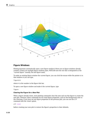 Figure Windows
Plotting functions automatically open a new figure window if there are no figure windows already
created. If there are multiple figure windows open, MATLAB uses the one that is designated as the
“current figure” (usually, the last figure used).
To make an existing figure window the current figure, you can click the mouse while the pointer is in
that window or you can type,
figure(n)
where n is the number in the figure title bar.
To open a new figure window and make it the current figure, type
figure
Clearing the Figure for a New Plot
When a figure already exists, most plotting commands clear the axes and use this figure to create the
new plot. However, these commands do not reset figure properties, such as the background color or
the colormap. If you have set any figure properties in the previous plot, you can use the clf
command with the reset option,
clf reset
before creating your new plot to restore the figure's properties to their defaults.
4 Graphics
4-10
 