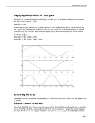 Displaying Multiple Plots in One Figure
The subplot command enables you to display multiple plots in the same window or print them on
the same piece of paper. Typing
subplot(m,n,p)
partitions the figure window into an m-by-n matrix of small subplots and selects the pth subplot for
the current plot. The plots are numbered along the first row of the figure window, then the second
row, and so on. For example, these statements plot data in three subregions of the figure window.
x = 0:pi/20:2*pi;
subplot(3,1,1); plot(sin(x))
subplot(3,1,2); plot(cos(x))
subplot(3,1,3); plot(sin(x).*cos(x))
Controlling the Axes
The axis command provides a number of options for setting the scaling, orientation, and aspect ratio
of graphs.
Automatic Axis Limits and Tick Marks
By default, MATLAB finds the maxima and minima of the data and chooses the axis limits to span this
range. MATLAB selects the limits and axis tick mark values to produce a graph that clearly displays
the data. However, you can set your own limits using the axis or xlim, ylim, and zlim functions.
Basic Plotting Functions
4-11
 