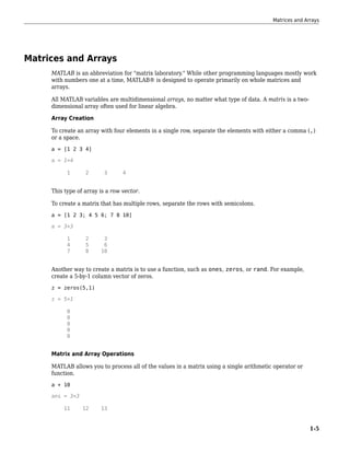 Matrices and Arrays
MATLAB is an abbreviation for "matrix laboratory." While other programming languages mostly work
with numbers one at a time, MATLAB® is designed to operate primarily on whole matrices and
arrays.
All MATLAB variables are multidimensional arrays, no matter what type of data. A matrix is a two-
dimensional array often used for linear algebra.
Array Creation
To create an array with four elements in a single row, separate the elements with either a comma (,)
or a space.
a = [1 2 3 4]
a = 1×4
1 2 3 4
This type of array is a row vector.
To create a matrix that has multiple rows, separate the rows with semicolons.
a = [1 2 3; 4 5 6; 7 8 10]
a = 3×3
1 2 3
4 5 6
7 8 10
Another way to create a matrix is to use a function, such as ones, zeros, or rand. For example,
create a 5-by-1 column vector of zeros.
z = zeros(5,1)
z = 5×1
0
0
0
0
0
Matrix and Array Operations
MATLAB allows you to process all of the values in a matrix using a single arithmetic operator or
function.
a + 10
ans = 3×3
11 12 13
Matrices and Arrays
1-5
 