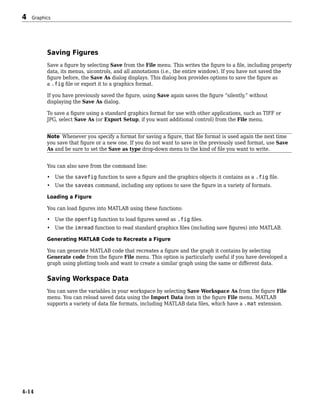 Saving Figures
Save a figure by selecting Save from the File menu. This writes the figure to a file, including property
data, its menus, uicontrols, and all annotations (i.e., the entire window). If you have not saved the
figure before, the Save As dialog displays. This dialog box provides options to save the figure as
a .fig file or export it to a graphics format.
If you have previously saved the figure, using Save again saves the figure “silently,” without
displaying the Save As dialog.
To save a figure using a standard graphics format for use with other applications, such as TIFF or
JPG, select Save As (or Export Setup, if you want additional control) from the File menu.
Note Whenever you specify a format for saving a figure, that file format is used again the next time
you save that figure or a new one. If you do not want to save in the previously used format, use Save
As and be sure to set the Save as type drop-down menu to the kind of file you want to write.
You can also save from the command line:
• Use the savefig function to save a figure and the graphics objects it contains as a .fig file.
• Use the saveas command, including any options to save the figure in a variety of formats.
Loading a Figure
You can load figures into MATLAB using these functions:
• Use the openfig function to load figures saved as .fig files.
• Use the imread function to read standard graphics files (including save figures) into MATLAB.
Generating MATLAB Code to Recreate a Figure
You can generate MATLAB code that recreates a figure and the graph it contains by selecting
Generate code from the figure File menu. This option is particularly useful if you have developed a
graph using plotting tools and want to create a similar graph using the same or different data.
Saving Workspace Data
You can save the variables in your workspace by selecting Save Workspace As from the figure File
menu. You can reload saved data using the Import Data item in the figure File menu. MATLAB
supports a variety of data file formats, including MATLAB data files, which have a .mat extension.
4 Graphics
4-14
 