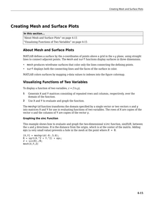 Creating Mesh and Surface Plots
In this section...
“About Mesh and Surface Plots” on page 4-15
“Visualizing Functions of Two Variables” on page 4-15
About Mesh and Surface Plots
MATLAB defines a surface by the z-coordinates of points above a grid in the x-y plane, using straight
lines to connect adjacent points. The mesh and surf functions display surfaces in three dimensions.
• mesh produces wireframe surfaces that color only the lines connecting the defining points.
• surf displays both the connecting lines and the faces of the surface in color.
MATLAB colors surfaces by mapping z-data values to indexes into the figure colormap.
Visualizing Functions of Two Variables
To display a function of two variables, z = f (x,y),
1 Generate X and Y matrices consisting of repeated rows and columns, respectively, over the
domain of the function.
2 Use X and Y to evaluate and graph the function.
The meshgrid function transforms the domain specified by a single vector or two vectors x and y
into matrices X and Y for use in evaluating functions of two variables. The rows of X are copies of the
vector x and the columns of Y are copies of the vector y.
Graphing the sinc Function
This example shows how to evaluate and graph the two-dimensional sinc function, sin(R)/R, between
the x and y directions. R is the distance from the origin, which is at the center of the matrix. Adding
eps (a very small value) prevents a hole in the mesh at the point where R = 0.
[X,Y] = meshgrid(-8:.5:8);
R = sqrt(X.^2 + Y.^2) + eps;
Z = sin(R)./R;
mesh(X,Y,Z)
Creating Mesh and Surface Plots
4-15
 