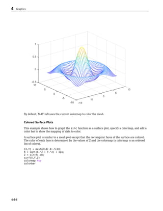 By default, MATLAB uses the current colormap to color the mesh.
Colored Surface Plots
This example shows how to graph the sinc function as a surface plot, specify a colormap, and add a
color bar to show the mapping of data to color.
A surface plot is similar to a mesh plot except that the rectangular faces of the surface are colored.
The color of each face is determined by the values of Z and the colormap (a colormap is an ordered
list of colors).
[X,Y] = meshgrid(-8:.5:8);
R = sqrt(X.^2 + Y.^2) + eps;
Z = sin(R)./R;
surf(X,Y,Z)
colormap hsv
colorbar
4 Graphics
4-16
 