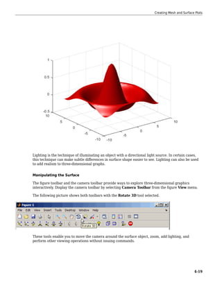 Lighting is the technique of illuminating an object with a directional light source. In certain cases,
this technique can make subtle differences in surface shape easier to see. Lighting can also be used
to add realism to three-dimensional graphs.
Manipulating the Surface
The figure toolbar and the camera toolbar provide ways to explore three-dimensional graphics
interactively. Display the camera toolbar by selecting Camera Toolbar from the figure View menu.
The following picture shows both toolbars with the Rotate 3D tool selected.
These tools enable you to move the camera around the surface object, zoom, add lighting, and
perform other viewing operations without issuing commands.
Creating Mesh and Surface Plots
4-19
 