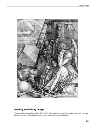 Reading and Writing Images
You can read standard image files (TIFF, JPEG, PNG, and so on, using the imread function. The type
of data returned by imread depends on the type of image you are reading.
Display Images
4-21
 