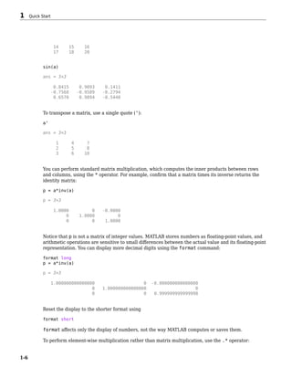 14 15 16
17 18 20
sin(a)
ans = 3×3
0.8415 0.9093 0.1411
-0.7568 -0.9589 -0.2794
0.6570 0.9894 -0.5440
To transpose a matrix, use a single quote ('):
a'
ans = 3×3
1 4 7
2 5 8
3 6 10
You can perform standard matrix multiplication, which computes the inner products between rows
and columns, using the * operator. For example, confirm that a matrix times its inverse returns the
identity matrix:
p = a*inv(a)
p = 3×3
1.0000 0 -0.0000
0 1.0000 0
0 0 1.0000
Notice that p is not a matrix of integer values. MATLAB stores numbers as floating-point values, and
arithmetic operations are sensitive to small differences between the actual value and its floating-point
representation. You can display more decimal digits using the format command:
format long
p = a*inv(a)
p = 3×3
1.000000000000000 0 -0.000000000000000
0 1.000000000000000 0
0 0 0.999999999999998
Reset the display to the shorter format using
format short
format affects only the display of numbers, not the way MATLAB computes or saves them.
To perform element-wise multiplication rather than matrix multiplication, use the .* operator:
1 Quick Start
1-6
 