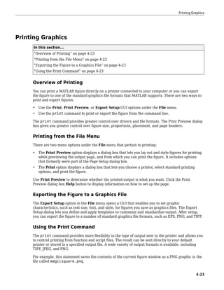 Printing Graphics
In this section...
“Overview of Printing” on page 4-23
“Printing from the File Menu” on page 4-23
“Exporting the Figure to a Graphics File” on page 4-23
“Using the Print Command” on page 4-23
Overview of Printing
You can print a MATLAB figure directly on a printer connected to your computer or you can export
the figure to one of the standard graphics file formats that MATLAB supports. There are two ways to
print and export figures:
• Use the Print, Print Preview, or Export Setup GUI options under the File menu.
• Use the print command to print or export the figure from the command line.
The print command provides greater control over drivers and file formats. The Print Preview dialog
box gives you greater control over figure size, proportions, placement, and page headers.
Printing from the File Menu
There are two menu options under the File menu that pertain to printing:
• The Print Preview option displays a dialog box that lets you lay out and style figures for printing
while previewing the output page, and from which you can print the figure. It includes options
that formerly were part of the Page Setup dialog box.
• The Print option displays a dialog box that lets you choose a printer, select standard printing
options, and print the figure.
Use Print Preview to determine whether the printed output is what you want. Click the Print
Preview dialog box Help button to display information on how to set up the page.
Exporting the Figure to a Graphics File
The Export Setup option in the File menu opens a GUI that enables you to set graphic
characteristics, such as text size, font, and style, for figures you save as graphics files. The Export
Setup dialog lets you define and apply templates to customize and standardize output. After setup,
you can export the figure to a number of standard graphics file formats, such as EPS, PNG, and TIFF.
Using the Print Command
The print command provides more flexibility in the type of output sent to the printer and allows you
to control printing from function and script files. The result can be sent directly to your default
printer or stored in a specified output file. A wide variety of output formats is available, including
TIFF, JPEG, and PNG.
For example, this statement saves the contents of the current figure window as a PNG graphic in the
file called magicsquare.png.
Printing Graphics
4-23
 