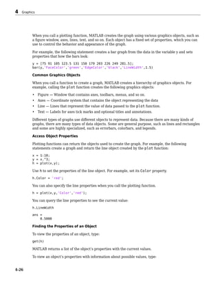 When you call a plotting function, MATLAB creates the graph using various graphics objects, such as
a figure window, axes, lines, text, and so on. Each object has a fixed set of properties, which you can
use to control the behavior and appearance of the graph.
For example, the following statement creates a bar graph from the data in the variable y and sets
properties that how the bars look:
y = [75 91 105 123.5 131 150 179 203 226 249 281.5];
bar(y,'FaceColor','green','EdgeColor','black','LineWidth',1.5)
Common Graphics Objects
When you call a function to create a graph, MATLAB creates a hierarchy of graphics objects. For
example, calling the plot function creates the following graphics objects:
• Figure — Window that contains axes, toolbars, menus, and so on.
• Axes — Coordinate system that contains the object representing the data
• Line — Lines that represent the value of data passed to the plot function.
• Text — Labels for axes tick marks and optional titles and annotations.
Different types of graphs use different objects to represent data. Because there are many kinds of
graphs, there are many types of data objects. Some are general purpose, such as lines and rectangles
and some are highly specialized, such as errorbars, colorbars, and legends.
Access Object Properties
Plotting functions can return the objects used to create the graph. For example, the following
statements create a graph and return the line object created by the plot function:
x = 1:10;
y = x.^3;
h = plot(x,y);
Use h to set the properties of the line object. For example, set its Color property.
h.Color = 'red';
You can also specify the line properties when you call the plotting function.
h = plot(x,y,'Color','red');
You can query the line properties to see the current value:
h.LineWidth
ans =
0.5000
Finding the Properties of an Object
To view the properties of an object, type:
get(h)
MATLAB returns a list of the object’s properties with the current values.
To view an object’s properties with information about possible values, type:
4 Graphics
4-26
 