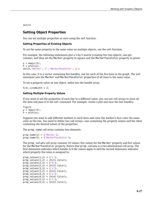 set(h)
Setting Object Properties
You can set multiple properties at once using the set function.
Setting Properties of Existing Objects
To set the same property to the same value on multiple objects, use the set function.
For example, the following statements plot a 5-by-5 matrix (creating five line objects, one per
column), and then set the Marker property to square and the MarkerFaceColor property to green.
y = magic(5);
h = plot(y);
set(h,'Marker','s','MarkerFaceColor','g')
In this case, h is a vector containing five handles, one for each of the five lines in the graph. The set
statement sets the Marker and MarkerFaceColor properties of all lines to the same value.
To set a property value on one object, index into the handle array:
h(1).LineWidth = 2;
Setting Multiple Property Values
If you want to set the properties of each line to a different value, you can use cell arrays to store all
the data and pass it to the set command. For example, create a plot and save the line handles:
figure
y = magic(5);
h = plot(y);
Suppose you want to add different markers to each lines and color the marker's face color the same
color as the line. You need to define two cell arrays—one containing the property names and the other
containing the desired values of the properties.
The prop_name cell array contains two elements:
prop_name(1) = {'Marker'};
prop_name(2) = {'MarkerFaceColor'};
The prop_values cell array contains 10 values: five values for the Marker property and five values
for the MarkerFaceColor property. Notice that prop_values is a two-dimensional cell array. The
first dimension indicates which handle in h the values apply to and the second dimension indicates
which property the value is assigned to:
prop_values(1,1) = {'s'};
prop_values(1,2) = {h(1).Color};
prop_values(2,1) = {'d'};
prop_values(2,2) = {h(2).Color};
prop_values(3,1) = {'o'};
prop_values(3,2) = {h(3).Color};
prop_values(4,1) = {'p'};
prop_values(4,2) = {h(4).Color};
prop_values(5,1) = {'h'};
prop_values(5,2) = {h(5).Color};
Working with Graphics Objects
4-27
 