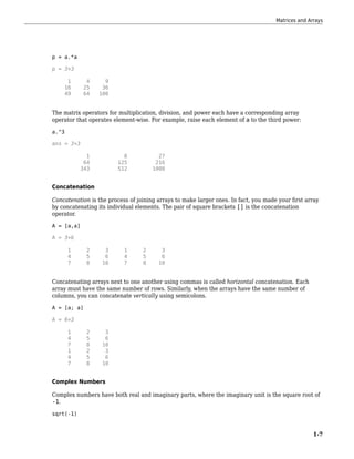 p = a.*a
p = 3×3
1 4 9
16 25 36
49 64 100
The matrix operators for multiplication, division, and power each have a corresponding array
operator that operates element-wise. For example, raise each element of a to the third power:
a.^3
ans = 3×3
1 8 27
64 125 216
343 512 1000
Concatenation
Concatenation is the process of joining arrays to make larger ones. In fact, you made your first array
by concatenating its individual elements. The pair of square brackets [] is the concatenation
operator.
A = [a,a]
A = 3×6
1 2 3 1 2 3
4 5 6 4 5 6
7 8 10 7 8 10
Concatenating arrays next to one another using commas is called horizontal concatenation. Each
array must have the same number of rows. Similarly, when the arrays have the same number of
columns, you can concatenate vertically using semicolons.
A = [a; a]
A = 6×3
1 2 3
4 5 6
7 8 10
1 2 3
4 5 6
7 8 10
Complex Numbers
Complex numbers have both real and imaginary parts, where the imaginary unit is the square root of
-1.
sqrt(-1)
Matrices and Arrays
1-7
 