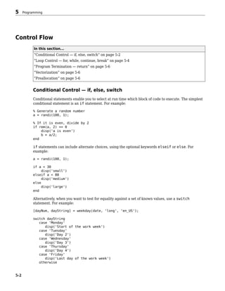 Control Flow
In this section...
“Conditional Control — if, else, switch” on page 5-2
“Loop Control — for, while, continue, break” on page 5-4
“Program Termination — return” on page 5-6
“Vectorization” on page 5-6
“Preallocation” on page 5-6
Conditional Control — if, else, switch
Conditional statements enable you to select at run time which block of code to execute. The simplest
conditional statement is an if statement. For example:
% Generate a random number
a = randi(100, 1);
% If it is even, divide by 2
if rem(a, 2) == 0
disp('a is even')
b = a/2;
end
if statements can include alternate choices, using the optional keywords elseif or else. For
example:
a = randi(100, 1);
if a < 30
disp('small')
elseif a < 80
disp('medium')
else
disp('large')
end
Alternatively, when you want to test for equality against a set of known values, use a switch
statement. For example:
[dayNum, dayString] = weekday(date, 'long', 'en_US');
switch dayString
case 'Monday'
disp('Start of the work week')
case 'Tuesday'
disp('Day 2')
case 'Wednesday'
disp('Day 3')
case 'Thursday'
disp('Day 4')
case 'Friday'
disp('Last day of the work week')
otherwise
5 Programming
5-2
 