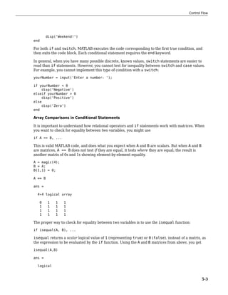 disp('Weekend!')
end
For both if and switch, MATLAB executes the code corresponding to the first true condition, and
then exits the code block. Each conditional statement requires the end keyword.
In general, when you have many possible discrete, known values, switch statements are easier to
read than if statements. However, you cannot test for inequality between switch and case values.
For example, you cannot implement this type of condition with a switch:
yourNumber = input('Enter a number: ');
if yourNumber < 0
disp('Negative')
elseif yourNumber > 0
disp('Positive')
else
disp('Zero')
end
Array Comparisons in Conditional Statements
It is important to understand how relational operators and if statements work with matrices. When
you want to check for equality between two variables, you might use
if A == B, ...
This is valid MATLAB code, and does what you expect when A and B are scalars. But when A and B
are matrices, A == B does not test if they are equal, it tests where they are equal; the result is
another matrix of 0s and 1s showing element-by-element equality.
A = magic(4);
B = A;
B(1,1) = 0;
A == B
ans =
4×4 logical array
0 1 1 1
1 1 1 1
1 1 1 1
1 1 1 1
The proper way to check for equality between two variables is to use the isequal function:
if isequal(A, B), ...
isequal returns a scalar logical value of 1 (representing true) or 0 (false), instead of a matrix, as
the expression to be evaluated by the if function. Using the A and B matrices from above, you get
isequal(A,B)
ans =
logical
Control Flow
5-3
 