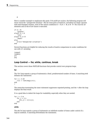 0
Here is another example to emphasize this point. If A and B are scalars, the following program will
never reach the “unexpected situation”. But for most pairs of matrices, including our magic squares
with interchanged columns, none of the matrix conditions A > B, A < B, or A == B is true for all
elements and so the else clause is executed:
if A > B
'greater'
elseif A < B
'less'
elseif A == B
'equal'
else
error('Unexpected situation')
end
Several functions are helpful for reducing the results of matrix comparisons to scalar conditions for
use with if, including
isequal
isempty
all
any
Loop Control — for, while, continue, break
This section covers those MATLAB functions that provide control over program loops.
for
The for loop repeats a group of statements a fixed, predetermined number of times. A matching end
delimits the statements:
for n = 3:32
r(n) = rank(magic(n));
end
r
The semicolon terminating the inner statement suppresses repeated printing, and the r after the loop
displays the final result.
It is a good idea to indent the loops for readability, especially when they are nested:
for i = 1:m
for j = 1:n
H(i,j) = 1/(i+j);
end
end
while
The while loop repeats a group of statements an indefinite number of times under control of a
logical condition. A matching end delimits the statements.
5 Programming
5-4
 