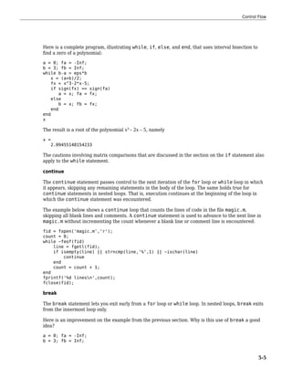 Here is a complete program, illustrating while, if, else, and end, that uses interval bisection to
find a zero of a polynomial:
a = 0; fa = -Inf;
b = 3; fb = Inf;
while b-a > eps*b
x = (a+b)/2;
fx = x^3-2*x-5;
if sign(fx) == sign(fa)
a = x; fa = fx;
else
b = x; fb = fx;
end
end
x
The result is a root of the polynomial x3
– 2x – 5, namely
x =
2.09455148154233
The cautions involving matrix comparisons that are discussed in the section on the if statement also
apply to the while statement.
continue
The continue statement passes control to the next iteration of the for loop or while loop in which
it appears, skipping any remaining statements in the body of the loop. The same holds true for
continue statements in nested loops. That is, execution continues at the beginning of the loop in
which the continue statement was encountered.
The example below shows a continue loop that counts the lines of code in the file magic.m,
skipping all blank lines and comments. A continue statement is used to advance to the next line in
magic.m without incrementing the count whenever a blank line or comment line is encountered:
fid = fopen('magic.m','r');
count = 0;
while ~feof(fid)
line = fgetl(fid);
if isempty(line) || strncmp(line,'%',1) || ~ischar(line)
continue
end
count = count + 1;
end
fprintf('%d linesn',count);
fclose(fid);
break
The break statement lets you exit early from a for loop or while loop. In nested loops, break exits
from the innermost loop only.
Here is an improvement on the example from the previous section. Why is this use of break a good
idea?
a = 0; fa = -Inf;
b = 3; fb = Inf;
Control Flow
5-5
 