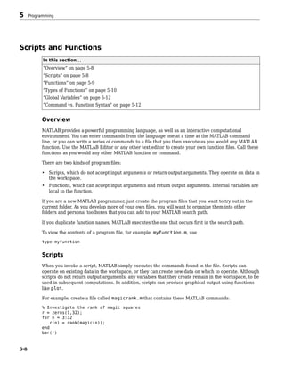 Scripts and Functions
In this section...
“Overview” on page 5-8
“Scripts” on page 5-8
“Functions” on page 5-9
“Types of Functions” on page 5-10
“Global Variables” on page 5-12
“Command vs. Function Syntax” on page 5-12
Overview
MATLAB provides a powerful programming language, as well as an interactive computational
environment. You can enter commands from the language one at a time at the MATLAB command
line, or you can write a series of commands to a file that you then execute as you would any MATLAB
function. Use the MATLAB Editor or any other text editor to create your own function files. Call these
functions as you would any other MATLAB function or command.
There are two kinds of program files:
• Scripts, which do not accept input arguments or return output arguments. They operate on data in
the workspace.
• Functions, which can accept input arguments and return output arguments. Internal variables are
local to the function.
If you are a new MATLAB programmer, just create the program files that you want to try out in the
current folder. As you develop more of your own files, you will want to organize them into other
folders and personal toolboxes that you can add to your MATLAB search path.
If you duplicate function names, MATLAB executes the one that occurs first in the search path.
To view the contents of a program file, for example, myfunction.m, use
type myfunction
Scripts
When you invoke a script, MATLAB simply executes the commands found in the file. Scripts can
operate on existing data in the workspace, or they can create new data on which to operate. Although
scripts do not return output arguments, any variables that they create remain in the workspace, to be
used in subsequent computations. In addition, scripts can produce graphical output using functions
like plot.
For example, create a file called magicrank.m that contains these MATLAB commands:
% Investigate the rank of magic squares
r = zeros(1,32);
for n = 3:32
r(n) = rank(magic(n));
end
bar(r)
5 Programming
5-8
 