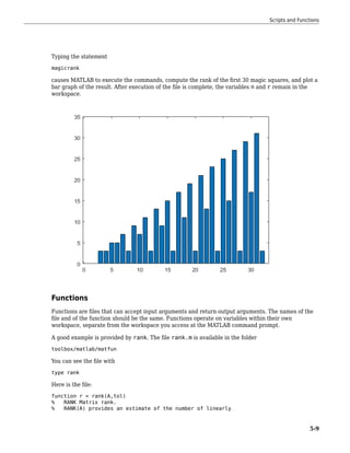 Typing the statement
magicrank
causes MATLAB to execute the commands, compute the rank of the first 30 magic squares, and plot a
bar graph of the result. After execution of the file is complete, the variables n and r remain in the
workspace.
Functions
Functions are files that can accept input arguments and return output arguments. The names of the
file and of the function should be the same. Functions operate on variables within their own
workspace, separate from the workspace you access at the MATLAB command prompt.
A good example is provided by rank. The file rank.m is available in the folder
toolbox/matlab/matfun
You can see the file with
type rank
Here is the file:
function r = rank(A,tol)
% RANK Matrix rank.
% RANK(A) provides an estimate of the number of linearly
Scripts and Functions
5-9
 