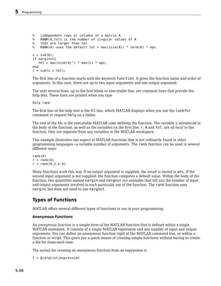 % independent rows or columns of a matrix A.
% RANK(A,tol) is the number of singular values of A
% that are larger than tol.
% RANK(A) uses the default tol = max(size(A)) * norm(A) * eps.
s = svd(A);
if nargin==1
tol = max(size(A)') * max(s) * eps;
end
r = sum(s > tol);
The first line of a function starts with the keyword function. It gives the function name and order of
arguments. In this case, there are up to two input arguments and one output argument.
The next several lines, up to the first blank or executable line, are comment lines that provide the
help text. These lines are printed when you type
help rank
The first line of the help text is the H1 line, which MATLAB displays when you use the lookfor
command or request help on a folder.
The rest of the file is the executable MATLAB code defining the function. The variable s introduced in
the body of the function, as well as the variables on the first line, r, A and tol, are all local to the
function; they are separate from any variables in the MATLAB workspace.
This example illustrates one aspect of MATLAB functions that is not ordinarily found in other
programming languages—a variable number of arguments. The rank function can be used in several
different ways:
rank(A)
r = rank(A)
r = rank(A,1.e-6)
Many functions work this way. If no output argument is supplied, the result is stored in ans. If the
second input argument is not supplied, the function computes a default value. Within the body of the
function, two quantities named nargin and nargout are available that tell you the number of input
and output arguments involved in each particular use of the function. The rank function uses
nargin, but does not need to use nargout.
Types of Functions
MATLAB offers several different types of functions to use in your programming.
Anonymous Functions
An anonymous function is a simple form of the MATLAB function that is defined within a single
MATLAB statement. It consists of a single MATLAB expression and any number of input and output
arguments. You can define an anonymous function right at the MATLAB command line, or within a
function or script. This gives you a quick means of creating simple functions without having to create
a file for them each time.
The syntax for creating an anonymous function from an expression is
f = @(arglist)expression
5 Programming
5-10
 