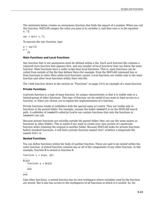 The statement below creates an anonymous function that finds the square of a number. When you call
this function, MATLAB assigns the value you pass in to variable x, and then uses x in the equation
x.^2:
sqr = @(x) x.^2;
To execute the sqr function, type
a = sqr(5)
a =
25
Main Functions and Local Functions
Any function that is not anonymous must be defined within a file. Each such function file contains a
required main function that appears first, and any number of local functions that can follow the main
function. Main functions have a wider scope than local functions. That is, main functions can be
called from outside of the file that defines them (for example, from the MATLAB command line or
from functions in other files) while local functions cannot. Local functions are visible only to the main
function and other local functions within their own file.
The rank function shown in the section on “Functions” on page 5-9 is an example of a main function.
Private Functions
A private function is a type of main function. Its unique characteristic is that it is visible only to a
limited group of other functions. This type of function can be useful if you want to limit access to a
function, or when you choose not to expose the implementation of a function.
Private functions reside in subfolders with the special name private. They are visible only to
functions in the parent folder. For example, assume the folder newmath is on the MATLAB search
path. A subfolder of newmath called private can contain functions that only the functions in
newmath can call.
Because private functions are invisible outside the parent folder, they can use the same names as
functions in other folders. This is useful if you want to create your own version of a particular
function while retaining the original in another folder. Because MATLAB looks for private functions
before standard functions, it will find a private function named test.m before a nonprivate file
named test.m.
Nested Functions
You can define functions within the body of another function. These are said to be nested within the
outer function. A nested function contains any or all of the components of any other function. In this
example, function B is nested in function A:
function x = A(p1, p2)
...
B(p2)
function y = B(p3)
...
end
...
end
Like other functions, a nested function has its own workspace where variables used by the function
are stored. But it also has access to the workspaces of all functions in which it is nested. So, for
Scripts and Functions
5-11
 
