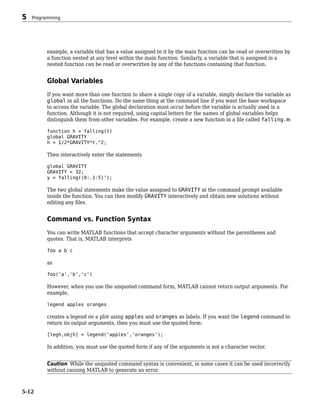 example, a variable that has a value assigned to it by the main function can be read or overwritten by
a function nested at any level within the main function. Similarly, a variable that is assigned in a
nested function can be read or overwritten by any of the functions containing that function.
Global Variables
If you want more than one function to share a single copy of a variable, simply declare the variable as
global in all the functions. Do the same thing at the command line if you want the base workspace
to access the variable. The global declaration must occur before the variable is actually used in a
function. Although it is not required, using capital letters for the names of global variables helps
distinguish them from other variables. For example, create a new function in a file called falling.m:
function h = falling(t)
global GRAVITY
h = 1/2*GRAVITY*t.^2;
Then interactively enter the statements
global GRAVITY
GRAVITY = 32;
y = falling((0:.1:5)');
The two global statements make the value assigned to GRAVITY at the command prompt available
inside the function. You can then modify GRAVITY interactively and obtain new solutions without
editing any files.
Command vs. Function Syntax
You can write MATLAB functions that accept character arguments without the parentheses and
quotes. That is, MATLAB interprets
foo a b c
as
foo('a','b','c')
However, when you use the unquoted command form, MATLAB cannot return output arguments. For
example,
legend apples oranges
creates a legend on a plot using apples and oranges as labels. If you want the legend command to
return its output arguments, then you must use the quoted form:
[legh,objh] = legend('apples','oranges');
In addition, you must use the quoted form if any of the arguments is not a character vector.
Caution While the unquoted command syntax is convenient, in some cases it can be used incorrectly
without causing MATLAB to generate an error.
5 Programming
5-12
 