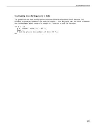 Constructing Character Arguments in Code
The quoted function form enables you to construct character arguments within the code. The
following example processes multiple data files, August1.dat, August2.dat, and so on. It uses the
function int2str, which converts an integer to a character, to build the file name:
for d = 1:31
s = ['August' int2str(d) '.dat'];
load(s)
% Code to process the contents of the d-th file
end
Scripts and Functions
5-13
 