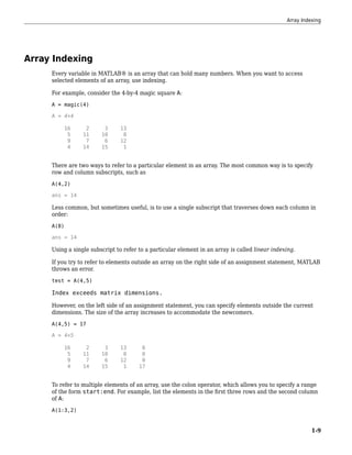 Array Indexing
Every variable in MATLAB® is an array that can hold many numbers. When you want to access
selected elements of an array, use indexing.
For example, consider the 4-by-4 magic square A:
A = magic(4)
A = 4×4
16 2 3 13
5 11 10 8
9 7 6 12
4 14 15 1
There are two ways to refer to a particular element in an array. The most common way is to specify
row and column subscripts, such as
A(4,2)
ans = 14
Less common, but sometimes useful, is to use a single subscript that traverses down each column in
order:
A(8)
ans = 14
Using a single subscript to refer to a particular element in an array is called linear indexing.
If you try to refer to elements outside an array on the right side of an assignment statement, MATLAB
throws an error.
test = A(4,5)
Index exceeds matrix dimensions.
However, on the left side of an assignment statement, you can specify elements outside the current
dimensions. The size of the array increases to accommodate the newcomers.
A(4,5) = 17
A = 4×5
16 2 3 13 0
5 11 10 8 0
9 7 6 12 0
4 14 15 1 17
To refer to multiple elements of an array, use the colon operator, which allows you to specify a range
of the form start:end. For example, list the elements in the first three rows and the second column
of A:
A(1:3,2)
Array Indexing
1-9
 