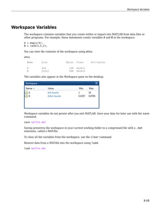 Workspace Variables
The workspace contains variables that you create within or import into MATLAB from data files or
other programs. For example, these statements create variables A and B in the workspace.
A = magic(4);
B = rand(3,5,2);
You can view the contents of the workspace using whos.
whos
Name Size Bytes Class Attributes
A 4x4 128 double
B 3x5x2 240 double
The variables also appear in the Workspace pane on the desktop.
Workspace variables do not persist after you exit MATLAB. Save your data for later use with the save
command,
save myfile.mat
Saving preserves the workspace in your current working folder in a compressed file with a .mat
extension, called a MAT-file.
To clear all the variables from the workspace, use the clear command.
Restore data from a MAT-file into the workspace using load.
load myfile.mat
Workspace Variables
1-11
 