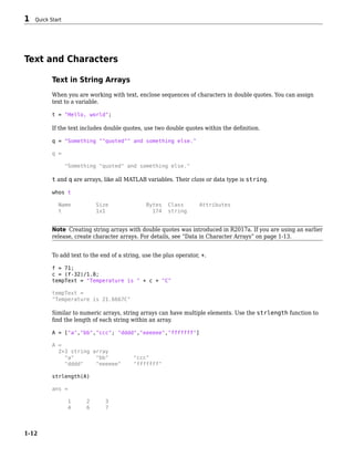 Text and Characters
Text in String Arrays
When you are working with text, enclose sequences of characters in double quotes. You can assign
text to a variable.
t = "Hello, world";
If the text includes double quotes, use two double quotes within the definition.
q = "Something ""quoted"" and something else."
q =
"Something "quoted" and something else."
t and q are arrays, like all MATLAB variables. Their class or data type is string.
whos t
Name Size Bytes Class Attributes
t 1x1 174 string
Note Creating string arrays with double quotes was introduced in R2017a. If you are using an earlier
release, create character arrays. For details, see “Data in Character Arrays” on page 1-13.
To add text to the end of a string, use the plus operator, +.
f = 71;
c = (f-32)/1.8;
tempText = "Temperature is " + c + "C"
tempText =
"Temperature is 21.6667C"
Similar to numeric arrays, string arrays can have multiple elements. Use the strlength function to
find the length of each string within an array.
A = ["a","bb","ccc"; "dddd","eeeeee","fffffff"]
A =
2×3 string array
"a" "bb" "ccc"
"dddd" "eeeeee" "fffffff"
strlength(A)
ans =
1 2 3
4 6 7
1 Quick Start
1-12
 