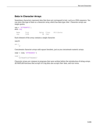 Data in Character Arrays
Sometimes characters represent data that does not correspond to text, such as a DNA sequence. You
can store this type of data in a character array, which has data type char. Character arrays use
single quotes.
seq = 'GCTAGAATCC';
whos seq
Name Size Bytes Class Attributes
seq 1x10 20 char
Each element of the array contains a single character.
seq(4)
ans =
'A'
Concatenate character arrays with square brackets, just as you concatenate numeric arrays.
seq2 = [seq 'ATTAGAAACC']
seq2 =
'GCTAGAATCCATTAGAAACC'
Character arrays are common in programs that were written before the introduction of string arrays.
All MATLAB functions that accept string data also accept char data, and vice versa.
Text and Characters
1-13
 