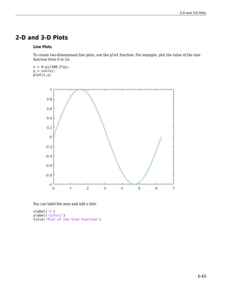 2-D and 3-D Plots
Line Plots
To create two-dimensional line plots, use the plot function. For example, plot the value of the sine
function from 0 to 2π:
x = 0:pi/100:2*pi;
y = sin(x);
plot(x,y)
You can label the axes and add a title.
xlabel('x')
ylabel('sin(x)')
title('Plot of the Sine Function')
2-D and 3-D Plots
1-15
 