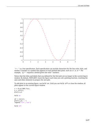 'r--' is a line specification. Each specification can include characters for the line color, style, and
marker. A marker is a symbol that appears at each plotted data point, such as a +, o, or *. For
example, 'g:*' requests a dotted green line with * markers.
Notice that the titles and labels that you defined for the first plot are no longer in the current figure
window. By default, MATLAB® clears the figure each time you call a plotting function, resetting the
axes and other elements to prepare the new plot.
To add plots to an existing figure, use hold on. Until you use hold off or close the window, all
plots appear in the current figure window.
x = 0:pi/100:2*pi;
y = sin(x);
plot(x,y)
hold on
y2 = cos(x);
plot(x,y2,':')
legend('sin','cos')
hold off
2-D and 3-D Plots
1-17
 