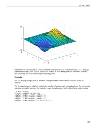 Both the surf function and its companion mesh display surfaces in three dimensions. surf displays
both the connecting lines and the faces of the surface in color. mesh produces wireframe surfaces
that color only the lines connecting the defining points.
Subplots
You can display multiple plots in different subregions of the same window using the subplot
function.
The first two inputs to subplot indicate the number of plots in each row and column. The third input
specifies which plot is active. For example, create four plots in a 2-by-2 grid within a figure window.
t = 0:pi/10:2*pi;
[X,Y,Z] = cylinder(4*cos(t));
subplot(2,2,1); mesh(X); title('X');
subplot(2,2,2); mesh(Y); title('Y');
subplot(2,2,3); mesh(Z); title('Z');
subplot(2,2,4); mesh(X,Y,Z); title('X,Y,Z');
2-D and 3-D Plots
1-19
 