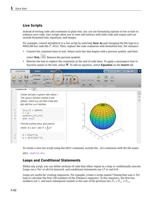 Live Scripts
Instead of writing code and comments in plain text, you can use formatting options in live scripts to
enhance your code. Live scripts allow you to view and interact with both code and output and can
include formatted text, equations, and images.
For example, convert mysphere to a live script by selecting Save As and changing the file type to a
MATLAB live code file (*.mlx). Then, replace the code comments with formatted text. For instance:
• Convert the comment lines to text. Select each line that begins with a percent symbol, and then
select Text, . Remove the percent symbols.
• Rewrite the text to replace the comments at the end of code lines. To apply a monospace font to
function names in the text, select . To add an equation, select Equation on the Insert tab.
To create a new live script using the edit command, include the .mlx extension with the file name:
edit newfile.mlx
Loops and Conditional Statements
Within any script, you can define sections of code that either repeat in a loop or conditionally execute.
Loops use a for or while keyword, and conditional statements use if or switch.
Loops are useful for creating sequences. For example, create a script named fibseq that uses a for
loop to calculate the first 100 numbers of the Fibonacci sequence. In this sequence, the first two
numbers are 1, and each subsequent number is the sum of the previous two, Fn = Fn-1 + Fn-2.
1 Quick Start
1-22
 