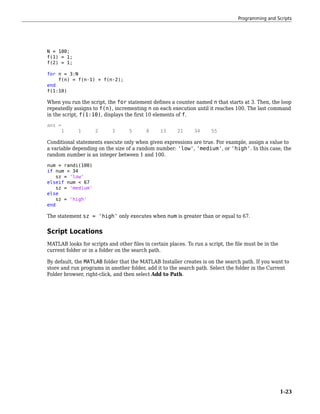 N = 100;
f(1) = 1;
f(2) = 1;
for n = 3:N
f(n) = f(n-1) + f(n-2);
end
f(1:10)
When you run the script, the for statement defines a counter named n that starts at 3. Then, the loop
repeatedly assigns to f(n), incrementing n on each execution until it reaches 100. The last command
in the script, f(1:10), displays the first 10 elements of f.
ans =
1 1 2 3 5 8 13 21 34 55
Conditional statements execute only when given expressions are true. For example, assign a value to
a variable depending on the size of a random number: 'low', 'medium', or 'high'. In this case, the
random number is an integer between 1 and 100.
num = randi(100)
if num < 34
sz = 'low'
elseif num < 67
sz = 'medium'
else
sz = 'high'
end
The statement sz = 'high' only executes when num is greater than or equal to 67.
Script Locations
MATLAB looks for scripts and other files in certain places. To run a script, the file must be in the
current folder or in a folder on the search path.
By default, the MATLAB folder that the MATLAB Installer creates is on the search path. If you want to
store and run programs in another folder, add it to the search path. Select the folder in the Current
Folder browser, right-click, and then select Add to Path.
Programming and Scripts
1-23
 