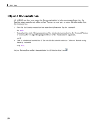 Help and Documentation
All MATLAB functions have supporting documentation that includes examples and describes the
function inputs, outputs, and calling syntax. There are several ways to access this information from
the command line:
• Open the function documentation in a separate window using the doc command.
doc mean
• Display function hints (the syntax portion of the function documentation) in the Command Window
by pausing after you type the open parentheses for the function input arguments.
mean(
• View an abbreviated text version of the function documentation in the Command Window using
the help command.
help mean
Access the complete product documentation by clicking the help icon .
1 Quick Start
1-24
 