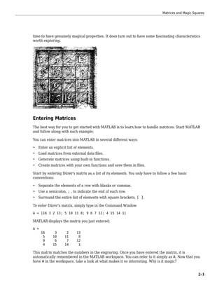 time to have genuinely magical properties. It does turn out to have some fascinating characteristics
worth exploring.
Entering Matrices
The best way for you to get started with MATLAB is to learn how to handle matrices. Start MATLAB
and follow along with each example.
You can enter matrices into MATLAB in several different ways:
• Enter an explicit list of elements.
• Load matrices from external data files.
• Generate matrices using built-in functions.
• Create matrices with your own functions and save them in files.
Start by entering Dürer's matrix as a list of its elements. You only have to follow a few basic
conventions:
• Separate the elements of a row with blanks or commas.
• Use a semicolon, ; , to indicate the end of each row.
• Surround the entire list of elements with square brackets, [ ].
To enter Dürer's matrix, simply type in the Command Window
A = [16 3 2 13; 5 10 11 8; 9 6 7 12; 4 15 14 1]
MATLAB displays the matrix you just entered:
A =
16 3 2 13
5 10 11 8
9 6 7 12
4 15 14 1
This matrix matches the numbers in the engraving. Once you have entered the matrix, it is
automatically remembered in the MATLAB workspace. You can refer to it simply as A. Now that you
have A in the workspace, take a look at what makes it so interesting. Why is it magic?
Matrices and Magic Squares
2-3
 