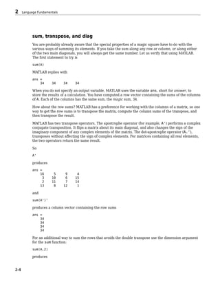 sum, transpose, and diag
You are probably already aware that the special properties of a magic square have to do with the
various ways of summing its elements. If you take the sum along any row or column, or along either
of the two main diagonals, you will always get the same number. Let us verify that using MATLAB.
The first statement to try is
sum(A)
MATLAB replies with
ans =
34 34 34 34
When you do not specify an output variable, MATLAB uses the variable ans, short for answer, to
store the results of a calculation. You have computed a row vector containing the sums of the columns
of A. Each of the columns has the same sum, the magic sum, 34.
How about the row sums? MATLAB has a preference for working with the columns of a matrix, so one
way to get the row sums is to transpose the matrix, compute the column sums of the transpose, and
then transpose the result.
MATLAB has two transpose operators. The apostrophe operator (for example, A') performs a complex
conjugate transposition. It flips a matrix about its main diagonal, and also changes the sign of the
imaginary component of any complex elements of the matrix. The dot-apostrophe operator (A.'),
transposes without affecting the sign of complex elements. For matrices containing all real elements,
the two operators return the same result.
So
A'
produces
ans =
16 5 9 4
3 10 6 15
2 11 7 14
13 8 12 1
and
sum(A')'
produces a column vector containing the row sums
ans =
34
34
34
34
For an additional way to sum the rows that avoids the double transpose use the dimension argument
for the sum function:
sum(A,2)
produces
2 Language Fundamentals
2-4
 