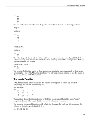 ans =
34
34
34
34
The sum of the elements on the main diagonal is obtained with the sum and the diag functions:
diag(A)
produces
ans =
16
10
7
1
and
sum(diag(A))
produces
ans =
34
The other diagonal, the so-called antidiagonal, is not so important mathematically, so MATLAB does
not have a ready-made function for it. But a function originally intended for use in graphics, fliplr,
flips a matrix from left to right:
sum(diag(fliplr(A)))
ans =
34
You have verified that the matrix in Dürer's engraving is indeed a magic square and, in the process,
have sampled a few MATLAB matrix operations. The following sections continue to use this matrix to
illustrate additional MATLAB capabilities.
The magic Function
MATLAB actually has a built-in function that creates magic squares of almost any size. Not
surprisingly, this function is named magic:
B = magic(4)
B =
16 2 3 13
5 11 10 8
9 7 6 12
4 14 15 1
This matrix is almost the same as the one in the Dürer engraving and has all the same “magic”
properties; the only difference is that the two middle columns are exchanged.
You can swap the two middle columns of B to look like Dürer's A. For each row of B, rearrange the
columns in the order specified by 1, 3, 2, 4:
A = B(:,[1 3 2 4])
Matrices and Magic Squares
2-5
 