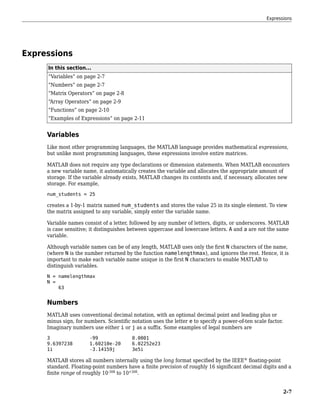 Expressions
In this section...
“Variables” on page 2-7
“Numbers” on page 2-7
“Matrix Operators” on page 2-8
“Array Operators” on page 2-9
“Functions” on page 2-10
“Examples of Expressions” on page 2-11
Variables
Like most other programming languages, the MATLAB language provides mathematical expressions,
but unlike most programming languages, these expressions involve entire matrices.
MATLAB does not require any type declarations or dimension statements. When MATLAB encounters
a new variable name, it automatically creates the variable and allocates the appropriate amount of
storage. If the variable already exists, MATLAB changes its contents and, if necessary, allocates new
storage. For example,
num_students = 25
creates a 1-by-1 matrix named num_students and stores the value 25 in its single element. To view
the matrix assigned to any variable, simply enter the variable name.
Variable names consist of a letter, followed by any number of letters, digits, or underscores. MATLAB
is case sensitive; it distinguishes between uppercase and lowercase letters. A and a are not the same
variable.
Although variable names can be of any length, MATLAB uses only the first N characters of the name,
(where N is the number returned by the function namelengthmax), and ignores the rest. Hence, it is
important to make each variable name unique in the first N characters to enable MATLAB to
distinguish variables.
N = namelengthmax
N =
63
Numbers
MATLAB uses conventional decimal notation, with an optional decimal point and leading plus or
minus sign, for numbers. Scientific notation uses the letter e to specify a power-of-ten scale factor.
Imaginary numbers use either i or j as a suffix. Some examples of legal numbers are
3 -99 0.0001
9.6397238 1.60210e-20 6.02252e23
1i -3.14159j 3e5i
MATLAB stores all numbers internally using the long format specified by the IEEE®
floating-point
standard. Floating-point numbers have a finite precision of roughly 16 significant decimal digits and a
finite range of roughly 10-308
to 10+308
.
Expressions
2-7
 